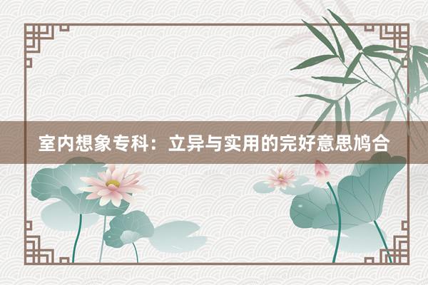 室内想象专科：立异与实用的完好意思鸠合